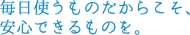 毎日使うものだからこそ、安心できるものを。