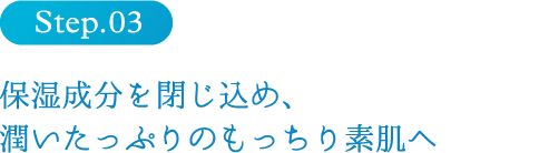 step3 保湿成分を閉じ込め、潤いたっぷりのもっちり素肌へ