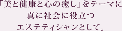 「美と健康と心の癒し」をテーマに真に社会に役立つエステティシャンとして。