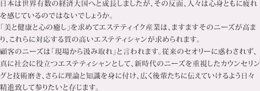 日本は世界有数の経済大国へと成長しましたが、その反面、人々は心身ともに疲れを感じているのではないでしょうか。「美と健康と心の癒し」を求めてエステティック産業は、ますますそのニーズが高まり、こちらにタイプする質の高いエステティシャンが求められます。顧客のニーズは「現場から汲み取れ」と言われます。従来のセオリーに惑わされず、真に社会に役立つエステティシャンとして、新時代のニーズに重視したカウンセリングと技術磨き、さらに理論と知識を身に付け、広く後輩たちに伝えていけるよう日々精進致してまいりたいと存じます。