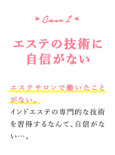 case1 エステの技術に自信がない　エステサロンで働いたことがない。インドエステの専門的な技術を習得するなんて、自信がない…。