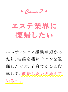 case2 エステ業界に復帰したい　エスティシャン経験が短かったり、結婚を機にサロンを退職したけど、子育てがひと段落して、復帰したいと考えている…。