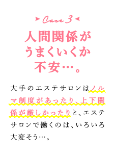 case3 人間関係がうまくいくか不安…。　大手のエステサロンはノルマ制度があったり、上下関係が厳しかったりと、エステサロンで働くのは、いろいろ大変そう…。