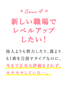 case4 新しい職場でレベルアップしたい！　他人よりも努力したり、誰よりも1番を目指すタイプなのに、今まで正当な評価をされず、モヤモヤしていた…。